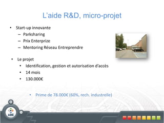 L’aide R&D, micro-projet
•   Start-up innovante
     – Parksharing
     – Prix Enterprize
     – Mentoring Réseau Entreprendre

•   Le projet
     • Identification, gestion et autorisation d’accès
     • 14 mois
     • 130.000€


          •   Prime de 78.000€ (60%, rech. industrelle)
 
