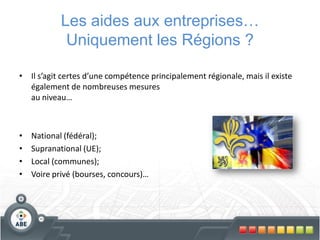 Les aides aux entreprises…
             Uniquement les Régions ?

• Il s’agit certes d’une compétence principalement régionale, mais il existe
  également de nombreuses mesures
  au niveau…



•   National (fédéral);
•   Supranational (UE);
•   Local (communes);
•   Voire privé (bourses, concours)…
 