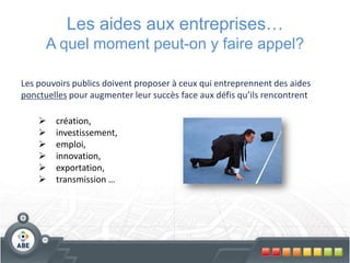 Les aides aux entreprises…
      A quel moment peut-on y faire appel?

Les pouvoirs publics doivent proposer à ceux qui entreprennent des aides
ponctuelles pour augmenter leur succès face aux défis qu’ils rencontrent

       création,
       investissement,
       emploi,
       innovation,
       exportation,
       transmission …
 