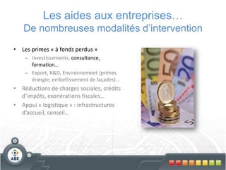Les aides aux entreprises…
   De nombreuses modalités d’intervention
• Les primes « à fonds perdus »
    – Investissements, consultance,
      formation…
    – Export, R&D, Environnement (primes
      énergie, embellissement de façades)…
• Réductions de charges sociales, crédits
  d’impôts, exonérations fiscales…
• Appui « logistique » : infrastructures
  d’accueil, conseil…
 
