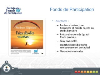 Fonds de Participation

•   Avantages :
     – Renforce la structure
       financière et facilite l’accès au
       crédit bancaire
     – Prêts subordonnés (quasi-
       fonds propres)
     – Taux favorables
     – Franchise possible sur le
       remboursement en capital
     – Garanties minimales
 