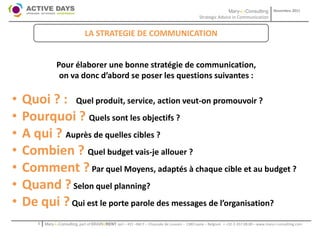 Mary-L-Consulting            Novembre 2011
                                                                                                  Strategic Advice in Communication


                                 LA STRATEGIE DE COMMUNICATION


                 Pour élaborer une bonne stratégie de communication,
                  on va donc d’abord se poser les questions suivantes :

•   Quoi ? : Quel produit, service, action veut-on promouvoir ?
•   Pourquoi ? Quels sont les objectifs ?
•   A qui ? Auprès de quelles cibles ?
•   Combien ? Quel budget vais-je allouer ?
•   Comment ? Par quel Moyens, adaptés à chaque cible et au budget ?
•   Quand ? Selon quel planning?
•   De qui ? Qui est le porte parole des messages de l’organisation?
       1   Mary-L-Consulting, part of BRAIN2RENT sprl – 431 –Bât F – Chaussée de Louvain – 1380 Lasne – Belgium   - +32-2-357.08.00 – www.mary-l-consulting.com
 