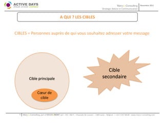 Mary-L-Consulting            Novembre 2011
                                                                                             Strategic Advice in Communication


                                               A QUI ? LES CIBLES


CIBLES = Personnes auprès de qui vous souhaitez adresser votre message




                                                                                                Cible
            Cible principale                                                                 secondaire

                     Cœur de
                      cible


  1   Mary-L-Consulting, part of BRAIN2RENT sprl – 431 –Bât F – Chaussée de Louvain – 1380 Lasne – Belgium   - +32-2-357.08.00 – www.mary-l-consulting.com
 
