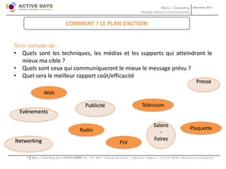 Mary-L-Consulting            Novembre 2011
                                                                                               Strategic Advice in Communication


                                   COMMENT ? LE PLAN D’ACTION


Tenir compte de :
• Quels sont les techniques, les médias et les supports qui atteindront le
   mieux ma cible ?
• Quels sont ceux qui communiqueront le mieux le message prévu ?
• Quel sera le meilleur rapport coût/efficacité
                                                                                                                                              Presse

                 Web

                                                   Publicité                                    Télévision
  Evénements

                                                                                                          Salons
                                              Radio                                                                                      Plaquette
                                                                                                             -
Networking                                                                                                Foires
                                                                              PLV

    1   Mary-L-Consulting, part of BRAIN2RENT sprl – 431 –Bât F – Chaussée de Louvain – 1380 Lasne – Belgium   - +32-2-357.08.00 – www.mary-l-consulting.com
 