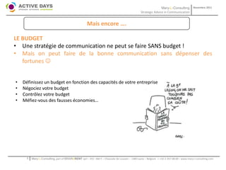 Mary-L-Consulting            Novembre 2011
                                                                                                 Strategic Advice in Communication


                                                      Mais encore ….

LE BUDGET
• Une stratégie de communication ne peut se faire SANS budget !
• Mais on peut faire de la bonne communication sans dépenser des
   fortunes 


•   Définissez un budget en fonction des capacités de votre entreprise
•   Négociez votre budget
•   Contrôlez votre budget
•   Méfiez-vous des fausses économies…




      1   Mary-L-Consulting, part of BRAIN2RENT sprl – 431 –Bât F – Chaussée de Louvain – 1380 Lasne – Belgium   - +32-2-357.08.00 – www.mary-l-consulting.com
 