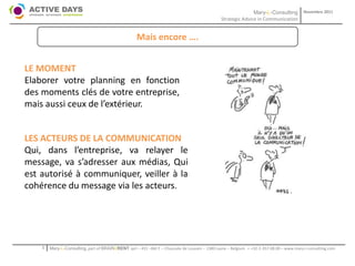 Mary-L-Consulting            Novembre 2011
                                                                                               Strategic Advice in Communication


                                                    Mais encore ….


LE MOMENT
Elaborer votre planning en fonction
des moments clés de votre entreprise,
mais aussi ceux de l’extérieur.


LES ACTEURS DE LA COMMUNICATION
Qui, dans l’entreprise, va relayer le
message, va s’adresser aux médias, Qui
est autorisé à communiquer, veiller à la
cohérence du message via les acteurs.




    1   Mary-L-Consulting, part of BRAIN2RENT sprl – 431 –Bât F – Chaussée de Louvain – 1380 Lasne – Belgium   - +32-2-357.08.00 – www.mary-l-consulting.com
 