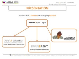 Mary-L-Consulting            Novembre 2011
                                                                                                     Strategic Advice in Communication


                                                 PRESENTATION
                               Marie-Astrid Lamboray  Managing Director


                                                       BRAIN2RENT sprl
                                                             +




Conseil Stratégique en Communication


                                                        Conseil Stratégique en Management



          1   Mary-L-Consulting, part of BRAIN2RENT sprl – 431 –Bât F – Chaussée de Louvain – 1380 Lasne – Belgium   - +32-2-357.08.00 – www.mary-l-consulting.com
 