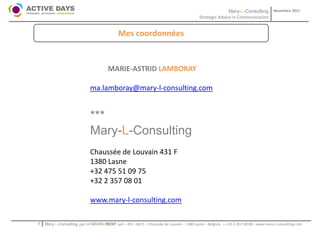 Mary-L-Consulting            Novembre 2011
                                                                                           Strategic Advice in Communication


                                             Mes coordonnées


                                       MARIE-ASTRID LAMBORAY

                             ma.lamboray@mary-l-consulting.com


                             ***
                             Mary-L-Consulting
                             Chaussée de Louvain 431 F
                             1380 Lasne
                             +32 475 51 09 75
                             +32 2 357 08 01

                             www.mary-l-consulting.com

1   Mary-L-Consulting, part of BRAIN2RENT sprl – 431 –Bât F – Chaussée de Louvain – 1380 Lasne – Belgium   - +32-2-357.08.00 – www.mary-l-consulting.com
 