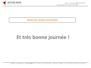 Mary-L-Consulting            Novembre 2011
                                                                                           Strategic Advice in Communication




                                MERCI DE VOTRE ATTENTION




           Et très bonne journée !



1   Mary-L-Consulting, part of BRAIN2RENT sprl – 431 –Bât F – Chaussée de Louvain – 1380 Lasne – Belgium   - +32-2-357.08.00 – www.mary-l-consulting.com
 