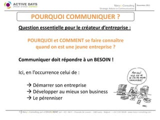 Mary-L-Consulting            Novembre 2011
                                                                                           Strategic Advice in Communication


             POURQUOI COMMUNIQUER ?
Question essentielle pour le créateur d’entreprise :

         POURQUOI et COMMENT se faire connaître
           quand on est une jeune entreprise ?

Communiquer doit répondre à un BESOIN !

Ici, en l’occurrence celui de :

         Démarrer son entreprise
         Développer au mieux son business
         Le pérenniser

1   Mary-L-Consulting, part of BRAIN2RENT sprl – 431 –Bât F – Chaussée de Louvain – 1380 Lasne – Belgium   - +32-2-357.08.00 – www.mary-l-consulting.com
 