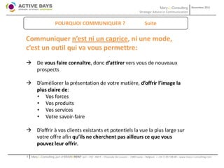 Mary-L-Consulting            Novembre 2011
                                                                                           Strategic Advice in Communication


                       POURQUOI COMMUNIQUER ?                                                  Suite

Communiquer n’est ni un caprice, ni une mode,
c’est un outil qui va vous permettre:
 De vous faire connaître, donc d’attirer vers vous de nouveaux
  prospects

 D’améliorer la présentation de votre matière, d’offrir l’image la
  plus claire de:
  • Vos forces
  • Vos produits
  • Vos services
  • Votre savoir-faire

 D’offrir à vos clients existants et potentiels la vue la plus large sur
  votre offre afin qu’ils ne cherchent pas ailleurs ce que vous
  pouvez leur offrir.

1   Mary-L-Consulting, part of BRAIN2RENT sprl – 431 –Bât F – Chaussée de Louvain – 1380 Lasne – Belgium   - +32-2-357.08.00 – www.mary-l-consulting.com
 