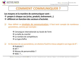 Mary-L-Consulting            Novembre 2011
                                                                                                Strategic Advice in Communication


                   COMMENT COMMUNIQUER ?
Les moyens et la manière de communiquer sont :
 propre à chaque cas (crise, produit, événement…)
 différent en fonction des secteurs d’activité.

   Pour définir sa stratégie de communication, il faut tenir compte de nombreux
    paramètres, comme par exemple :

            L’envergure internationale ou locale de l’entr.
            La taille du marché
            Le nombre de compétiteurs
            Le type d’offre

   En fonction de ces paramètres, on choisira l’outil le mieux adapté à son type de K°:
          Publicité ?
          RP ?
          Réseau de personnalités ?
          Web ? …
     1   Mary-L-Consulting, part of BRAIN2RENT sprl – 431 –Bât F – Chaussée de Louvain – 1380 Lasne – Belgium   - +32-2-357.08.00 – www.mary-l-consulting.com
 