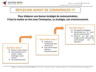 Mary-L-Consulting            Novembre 2011
                                                                                                   Strategic Advice in Communication


                REFLECHIR AVANT DE COMMENCER !!!
               Pour élaborer une bonne stratégie de communication,
   il faut la mettre en lien avec l’entreprise, sa stratégie, son environnement.


                                                                                                                   • Où allez-vous ?
                                                                                                                           Vos objectifs stratégiques
                                                                                                                           Qu’attendez-vous de votre
                                                                                                                            plan de communication ?
                                                                                                                           Qu’est-ce qui doit avoir
                                                                                                                            changé une fois votre plan de
                                                        • Où en êtes-vous ?                                                 communication         mis   à
                                                                  Pratiques et                                             exécution ?
                                                                   tendances de votre
                                                                   secteur en K°
• Qui êtes-vous ?                                                 Vous communiquez
     Missions, Vision, Valeurs                                    déjà sans
     Votre entreprise sur le                                      forcément le savoir
      marché : Leader,
      Challenger, nouvel
      entrant ?
     Vos produits/services



        1   Mary-L-Consulting, part of BRAIN2RENT sprl – 431 –Bât F – Chaussée de Louvain – 1380 Lasne – Belgium   - +32-2-357.08.00 – www.mary-l-consulting.com
 