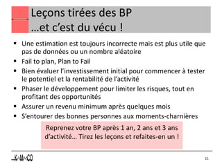 Leçons tirées des BP
     …et c’est du vécu !
 Une estimation est toujours incorrecte mais est plus utile que
  pas de données ou un nombre aléatoire
 Fail to plan, Plan to Fail
 Bien évaluer l’investissement initial pour commencer à tester
  le potentiel et la rentabilité de l’activité
 Phaser le développement pour limiter les risques, tout en
  profitant des opportunités
 Assurer un revenu minimum après quelques mois
 S’entourer des bonnes personnes aux moments-charnières
          Reprenez votre BP après 1 an, 2 ans et 3 ans
          d’activité… Tirez les leçons et refaites-en un !

                                                               11
 