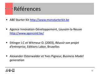 Références
 ABE Starter Kit http://www.monstarterkit.be

 Agence Innovation-Développement, Louvain-la-Neuve
  http://www.agenceid.be/

 Ettinger J.C et Witmeur O. (2003), Réussir son projet
  d’entreprise, Editions Labor, Bruxelles

 Alexander Osterwalder et Yves Pigneur, Business Model
  generation


                                                          12
 