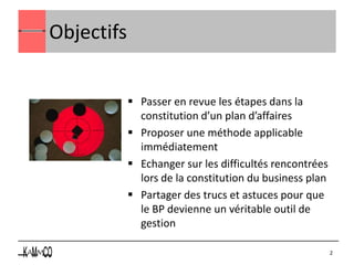 Objectifs


             Passer en revue les étapes dans la
              constitution d’un plan d’affaires
             Proposer une méthode applicable
              immédiatement
             Echanger sur les difficultés rencontrées
              lors de la constitution du business plan
             Partager des trucs et astuces pour que
              le BP devienne un véritable outil de
              gestion

                                                         2
 