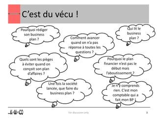 C’est du vécu !
Pourquoi rédiger                                                    Qui lit le
  son business                                                      business
     plan ?                    Comment avancer                       plan ?
                                quand on n’a pas
                              réponse à toutes les
                                  questions ?
Quels sont les pièges                                   Pourquoi le plan
 à éviter quand on                                   financier n’est pas le
  conçoit son plan                                         début mais
    d’affaires ?                                       l’aboutissement ?

                  Une fois la société                     Je n’y comprends
                 lancée, que faire du                       rien. C’est mon
                   business plan ?                         comptable qui a
                                                             fait mon BP !


                              For discussion only                                3
 
