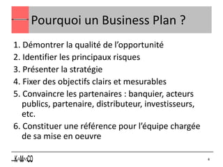 Pourquoi un Business Plan ?
1. Démontrer la qualité de l’opportunité
2. Identifier les principaux risques
3. Présenter la stratégie
4. Fixer des objectifs clairs et mesurables
5. Convaincre les partenaires : banquier, acteurs
   publics, partenaire, distributeur, investisseurs,
   etc.
6. Constituer une référence pour l’équipe chargée
   de sa mise en oeuvre

                                                       4
 