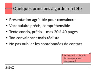 Quelques principes à garder en tête

   Présentation agréable pour convaincre
   Vocabulaire précis, compréhensible
   Texte concis, précis – max 20 à 40 pages
   Ton convaincant mais réaliste
   Ne pas oublier les coordonnées de contact

                                  Se mettre à la place du
                                  lecteur que je veux
                                  convaincre !

                                                            7
 