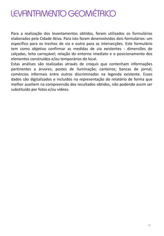 LEVANTAMENTO GEOMÉTRICO
Para a realização dos levantamentos obtidos, foram utilizados os formulários
elaborados pela Cidade Ativa. Para isto foram desenvolvidos dois formulários: um
específico para os trechos de via e outro para as intersecções. Este formulário
tem como objetivo confirmar as medidas de via existentes - dimensões de
calçadas, leito carroçável; relação do entorno imediato e o posicionamento dos
elementos construídos e/ou temporários do local.
Estas análises são realizadas através de croquis que contenham informações
pertinentes a árvores; postes de iluminação; canteiros; bancas de jornal;
comércios informais entre outros discriminados na legenda existente. Esses
dados são digitalizados e incluídos na representação do relatório de forma que
melhor auxiliem na compreensão dos resultados obtidos, não podendo assim ser
substituído por fotos e/ou vídeos.
10
 