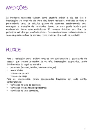 MEDIÇÕES
As medições realizadas tiveram como objetivo avaliar o uso das vias e
intersecções ao longo do dia. Para isso, foram realizadas medições de fluxo e
permanência tanto de veículos quanto de pedestres estabelecendo uma
contagem e anotação de resultados dentro de uma grade horária pré-
estabelecida. Neste caso estipulou-se 30 minutos divididos em: fluxo de
pedestres; veículos; permanência e fotos. Estas análises foram realizadas tanto na
semana quanto no final de semana, como pode ser observado na tabela 01.
FLUXOS
Para a realização desta análise levou-se em consideração a quantidade de
pessoas que cruzam os trechos de via e/ou intersecções estipulados, sendo
discriminados da seguinte maneira:
• pedestres (homens, mulher, idosos e crianças);
• motocicletas
• veículos de passeio
• veículos de carga
Para as intersecções, foram consideradas travessias em cada ponto,
contemplando:
• travessias na faixa de pedestre;
• travessias fora da faixa de pedestres;
• travessias no sinal vermelho.
13
 
