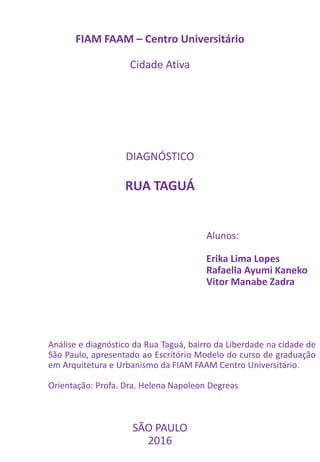FIAM FAAM – Centro Universitário
Cidade Ativa
DIAGNÓSTICO
RUA TAGUÁ
Alunos:
Erika Lima Lopes
Rafaella Ayumi Kaneko
Vitor Manabe Zadra
Análise e diagnóstico da Rua Taguá, bairro da Liberdade na cidade de
São Paulo, apresentado ao Escritório Modelo do curso de graduação
em Arquitetura e Urbanismo da FIAM FAAM Centro Universitário.
Orientação: Profa. Dra. Helena Napoleon Degreas
SÃO PAULO
2016
 