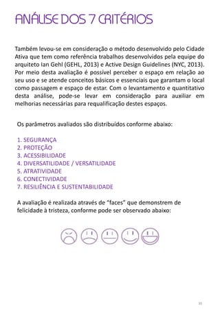 ANÁLISE DOS 7 CRITÉRIOS
Também levou-se em consideração o método desenvolvido pelo Cidade
Ativa que tem como referência trabalhos desenvolvidos pela equipe do
arquiteto Ian Gehl (GEHL, 2013) e Active Design Guidelines (NYC, 2013).
Por meio desta avaliação é possível perceber o espaço em relação ao
seu uso e se atende conceitos básicos e essenciais que garantam o local
como passagem e espaço de estar. Com o levantamento e quantitativo
desta análise, pode-se levar em consideração para auxiliar em
melhorias necessárias para requalificação destes espaços.
Os parâmetros avaliados são distribuídos conforme abaixo:
1. SEGURANÇA
2. PROTEÇÃO
3. ACESSIBILIDADE
4. DIVERSATILIDADE / VERSATILIDADE
5. ATRATIVIDADE
6. CONECTIVIDADE
7. RESILIÊNCIA E SUSTENTABILIDADE
A avaliação é realizada através de “faces” que demonstrem de
felicidade à tristeza, conforme pode ser observado abaixo:
30
 