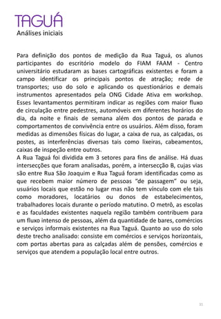 TAGUÁ
Análises iniciais
Para definição dos pontos de medição da Rua Taguá, os alunos
participantes do escritório modelo do FIAM FAAM - Centro
universitário estudaram as bases cartográficas existentes e foram a
campo identificar os principais pontos de atração; rede de
transportes; uso do solo e aplicando os questionários e demais
instrumentos apresentados pela ONG Cidade Ativa em workshop.
Esses levantamentos permitiram indicar as regiões com maior fluxo
de circulação entre pedestres, automóveis em diferentes horários do
dia, da noite e finais de semana além dos pontos de parada e
comportamentos de convivência entre os usuários. Além disso, foram
medidas as dimensões físicas do lugar, a caixa de rua, as calçadas, os
postes, as interferências diversas tais como lixeiras, cabeamentos,
caixas de inspeção entre outros.
A Rua Taguá foi dividida em 3 setores para fins de análise. Há duas
intersecções que foram analisadas, porém, a intersecção B, cujas vias
são entre Rua São Joaquim e Rua Taguá foram identificadas como as
que recebem maior número de pessoas “de passagem” ou seja,
usuários locais que estão no lugar mas não tem vínculo com ele tais
como moradores, locatários ou donos de estabelecimentos,
trabalhadores locais durante o período matutino. O metrô, as escolas
e as faculdades existentes naquela região também contribuem para
um fluxo intenso de pessoas, além da quantidade de bares, comércios
e serviços informais existentes na Rua Taguá. Quanto ao uso do solo
deste trecho analisado: consiste em comércios e serviços horizontais,
com portas abertas para as calçadas além de pensões, comércios e
serviços que atendem a população local entre outros.
31
 