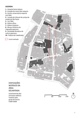 EDIFICAÇÕES
NOTÁVEIS DA
ÁREA
DELIMITADA
Levantamento dos
principais edifícios
notáveis pelo
grupo de alunos
FIAM FAAM
LEGENDA:
1 - Hospital Santa Helena
2 - Estação de metrô São Joaquim
3 - Centro universitário especial
civil FMU
4 - Juizado do tribunal de justiça do
estado de São Paulo
5 - Uni FMU
6 - Editora Ática
7 - Editora Scipione
8 - Museu Histórico da
imigração japonesa
9 - Sociedade Brasileira de
cultura japonesa
10 - Palácio do trabalhador
Local analisado
32
 