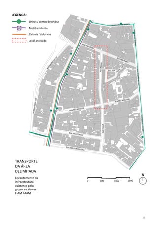 TRANSPORTE
DA ÁREA
DELIMITADA
Levantamento da
infraestrutura
existente pelo
grupo de alunos
FIAM FAAM
Linhas / pontos de ônibus
Metrô existente
Ciclovia / ciclofaixa
LEGENDA:
Local analisado
33
 
