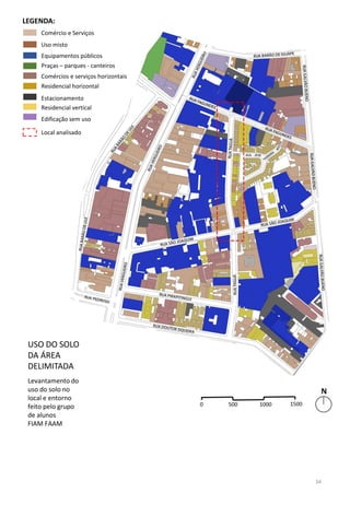 USO DO SOLO
DA ÁREA
DELIMITADA
Levantamento do
uso do solo no
local e entorno
feito pelo grupo
de alunos
FIAM FAAM
Comércio e Serviços
Uso misto
Equipamentos públicos
Praças – parques - canteiros
Comércios e serviços horizontais
Residencial horizontal
Estacionamento
Residencial vertical
Edificação sem uso
LEGENDA:
Local analisado
34
 