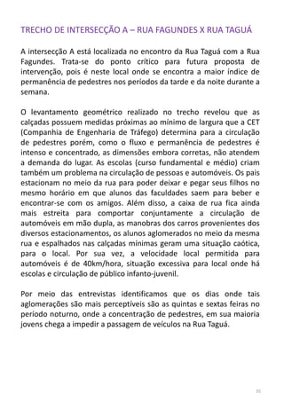 TRECHO DE INTERSECÇÃO A – RUA FAGUNDES X RUA TAGUÁ
A intersecção A está localizada no encontro da Rua Taguá com a Rua
Fagundes. Trata-se do ponto crítico para futura proposta de
intervenção, pois é neste local onde se encontra a maior índice de
permanência de pedestres nos períodos da tarde e da noite durante a
semana.
O levantamento geométrico realizado no trecho revelou que as
calçadas possuem medidas próximas ao mínimo de largura que a CET
(Companhia de Engenharia de Tráfego) determina para a circulação
de pedestres porém, como o fluxo e permanência de pedestres é
intenso e concentrado, as dimensões embora corretas, não atendem
a demanda do lugar. As escolas (curso fundamental e médio) criam
também um problema na circulação de pessoas e automóveis. Os pais
estacionam no meio da rua para poder deixar e pegar seus filhos no
mesmo horário em que alunos das faculdades saem para beber e
encontrar-se com os amigos. Além disso, a caixa de rua fica ainda
mais estreita para comportar conjuntamente a circulação de
automóveis em mão dupla, as manobras dos carros provenientes dos
diversos estacionamentos, os alunos aglomerados no meio da mesma
rua e espalhados nas calçadas mínimas geram uma situação caótica,
para o local. Por sua vez, a velocidade local permitida para
automóveis é de 40km/hora, situação excessiva para local onde há
escolas e circulação de público infanto-juvenil.
Por meio das entrevistas identificamos que os dias onde tais
aglomerações são mais perceptíveis são as quintas e sextas feiras no
período noturno, onde a concentração de pedestres, em sua maioria
jovens chega a impedir a passagem de veículos na Rua Taguá.
35
 