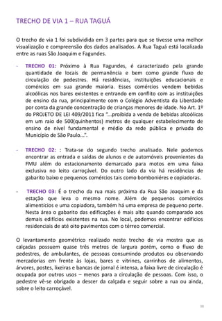 TRECHO DE VIA 1 – RUA TAGUÁ
O trecho de via 1 foi subdividida em 3 partes para que se tivesse uma melhor
visualização e compreensão dos dados analisados. A Rua Taguá está localizada
entre as ruas São Joaquim e Fagundes.
- TRECHO 01: Próximo à Rua Fagundes, é caracterizado pela grande
quantidade de locais de permanência e bem como grande fluxo de
circulação de pedestres. Há residências, instituições educacionais e
comércios em sua grande maioria. Esses comércios vendem bebidas
alcoólicas nos bares existentes e entrando em conflito com as instituições
de ensino da rua, principalmente com o Colégio Adventista da Liberdade
por conta da grande concentração de crianças menores de idade. No Art. 1º
do PROJETO DE LEI 409/2011 fica “...proibida a venda de bebidas alcoólicas
em um raio de 500(quinhentos) metros de qualquer estabelecimento de
ensino de nível fundamental e médio da rede pública e privada do
Município de São Paulo...”.
- TRECHO 02: : Trata-se do segundo trecho analisado. Nele podemos
encontrar as entrada e saídas de alunos e de automóveis provenientes da
FMU além do estacionamento demarcado para motos em uma faixa
exclusiva no leito carroçável. Do outro lado da via há residências de
gabarito baixo e pequenos comércios tais como bomboniéres e copiadoras.
- TRECHO 03: É o trecho da rua mais próxima da Rua São Joaquim e da
estação que leva o mesmo nome. Além de pequenos comércios
alimentícios e uma copiadora, também há uma empresa de pequeno porte.
Nesta área o gabarito das edificações é mais alto quando comparado aos
demais edifícios existentes na rua. No local, podemos encontrar edifícios
residenciais de até oito pavimentos com o térreo comercial.
O levantamento geométrico realizado neste trecho de via mostra que as
calçadas possuem quase três metros de largura porém, como o fluxo de
pedestres, de ambulantes, de pessoas consumindo produtos ou observando
mercadorias em frente às lojas, bares e vitrines, carrinhos de alimentos,
árvores, postes, lixeiras e bancas de jornal é intensa, a faixa livre de circulação é
ocupada por outros usos – menos para a circulação de pessoas. Com isso, o
pedestre vê-se obrigado a descer da calçada e seguir sobre a rua ou ainda,
sobre o leito carroçável.
38
 