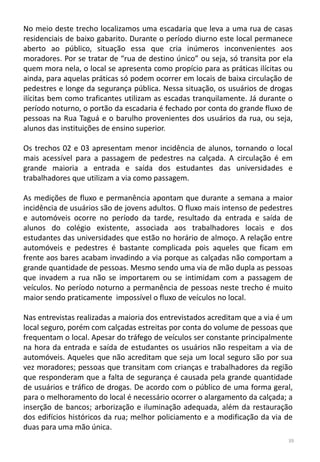 No meio deste trecho localizamos uma escadaria que leva a uma rua de casas
residenciais de baixo gabarito. Durante o período diurno este local permanece
aberto ao público, situação essa que cria inúmeros inconvenientes aos
moradores. Por se tratar de “rua de destino único” ou seja, só transita por ela
quem mora nela, o local se apresenta como propício para as práticas ilícitas ou
ainda, para aquelas práticas só podem ocorrer em locais de baixa circulação de
pedestres e longe da segurança pública. Nessa situação, os usuários de drogas
ilícitas bem como traficantes utilizam as escadas tranquilamente. Já durante o
período noturno, o portão da escadaria é fechado por conta do grande fluxo de
pessoas na Rua Taguá e o barulho provenientes dos usuários da rua, ou seja,
alunos das instituições de ensino superior.
Os trechos 02 e 03 apresentam menor incidência de alunos, tornando o local
mais acessível para a passagem de pedestres na calçada. A circulação é em
grande maioria a entrada e saída dos estudantes das universidades e
trabalhadores que utilizam a via como passagem.
As medições de fluxo e permanência apontam que durante a semana a maior
incidência de usuários são de jovens adultos. O fluxo mais intenso de pedestres
e automóveis ocorre no período da tarde, resultado da entrada e saída de
alunos do colégio existente, associada aos trabalhadores locais e dos
estudantes das universidades que estão no horário de almoço. A relação entre
automóveis e pedestres é bastante complicada pois aqueles que ficam em
frente aos bares acabam invadindo a via porque as calçadas não comportam a
grande quantidade de pessoas. Mesmo sendo uma via de mão dupla as pessoas
que invadem a rua não se importarem ou se intimidam com a passagem de
veículos. No período noturno a permanência de pessoas neste trecho é muito
maior sendo praticamente impossível o fluxo de veículos no local.
Nas entrevistas realizadas a maioria dos entrevistados acreditam que a via é um
local seguro, porém com calçadas estreitas por conta do volume de pessoas que
frequentam o local. Apesar do tráfego de veículos ser constante principalmente
na hora da entrada e saída de estudantes os usuários não respeitam a via de
automóveis. Aqueles que não acreditam que seja um local seguro são por sua
vez moradores; pessoas que transitam com crianças e trabalhadores da região
que responderam que a falta de segurança é causada pela grande quantidade
de usuários e tráfico de drogas. De acordo com o público de uma forma geral,
para o melhoramento do local é necessário ocorrer o alargamento da calçada; a
inserção de bancos; arborização e iluminação adequada, além da restauração
dos edifícios históricos da rua; melhor policiamento e a modificação da via de
duas para uma mão única.
39
 