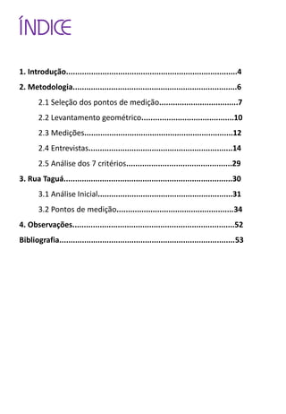 ÍNDICE
1. Introdução............................................................................4
2. Metodologia.........................................................................6
2.1 Seleção dos pontos de medição...................................7
2.2 Levantamento geométrico.........................................10
2.3 Medições..................................................................12
2.4 Entrevistas................................................................14
2.5 Análise dos 7 critérios...............................................29
3. Rua Taguá...........................................................................30
3.1 Análise Inicial............................................................31
3.2 Pontos de medição....................................................34
4. Observações........................................................................52
Bibliografia..............................................................................53
 