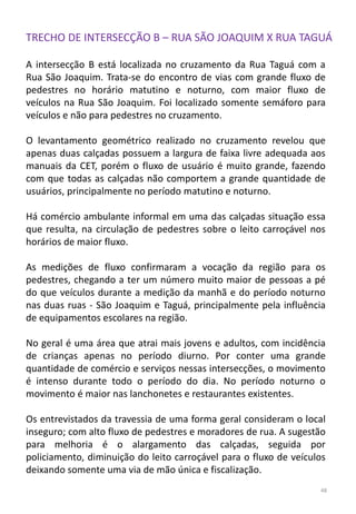 TRECHO DE INTERSECÇÃO B – RUA SÃO JOAQUIM X RUA TAGUÁ
A intersecção B está localizada no cruzamento da Rua Taguá com a
Rua São Joaquim. Trata-se do encontro de vias com grande fluxo de
pedestres no horário matutino e noturno, com maior fluxo de
veículos na Rua São Joaquim. Foi localizado somente semáforo para
veículos e não para pedestres no cruzamento.
O levantamento geométrico realizado no cruzamento revelou que
apenas duas calçadas possuem a largura de faixa livre adequada aos
manuais da CET, porém o fluxo de usuário é muito grande, fazendo
com que todas as calçadas não comportem a grande quantidade de
usuários, principalmente no período matutino e noturno.
Há comércio ambulante informal em uma das calçadas situação essa
que resulta, na circulação de pedestres sobre o leito carroçável nos
horários de maior fluxo.
As medições de fluxo confirmaram a vocação da região para os
pedestres, chegando a ter um número muito maior de pessoas a pé
do que veículos durante a medição da manhã e do período noturno
nas duas ruas - São Joaquim e Taguá, principalmente pela influência
de equipamentos escolares na região.
No geral é uma área que atrai mais jovens e adultos, com incidência
de crianças apenas no período diurno. Por conter uma grande
quantidade de comércio e serviços nessas intersecções, o movimento
é intenso durante todo o período do dia. No período noturno o
movimento é maior nas lanchonetes e restaurantes existentes.
Os entrevistados da travessia de uma forma geral consideram o local
inseguro; com alto fluxo de pedestres e moradores de rua. A sugestão
para melhoria é o alargamento das calçadas, seguida por
policiamento, diminuição do leito carroçável para o fluxo de veículos
deixando somente uma via de mão única e fiscalização.
48
 