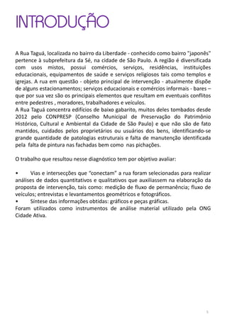 INTRODUÇÃO
A Rua Taguá, localizada no bairro da Liberdade - conhecido como bairro "japonês"
pertence à subprefeitura da Sé, na cidade de São Paulo. A região é diversificada
com usos mistos, possui comércios, serviços, residências, instituições
educacionais, equipamentos de saúde e serviços religiosos tais como templos e
igrejas. A rua em questão - objeto principal de intervenção - atualmente dispõe
de alguns estacionamentos; serviços educacionais e comércios informais - bares –
que por sua vez são os principais elementos que resultam em eventuais conflitos
entre pedestres , moradores, trabalhadores e veículos.
A Rua Taguá concentra edifícios de baixo gabarito, muitos deles tombados desde
2012 pelo CONPRESP (Conselho Municipal de Preservação do Patrimônio
Histórico, Cultural e Ambiental da Cidade de São Paulo) e que não são de fato
mantidos, cuidados pelos proprietários ou usuários dos bens, identificando-se
grande quantidade de patologias estruturais e falta de manutenção identificada
pela falta de pintura nas fachadas bem como nas pichações.
O trabalho que resultou nesse diagnóstico tem por objetivo avaliar:
• Vias e intersecções que “conectam” a rua foram selecionadas para realizar
análises de dados quantitativos e qualitativos que auxiliassem na elaboração da
proposta de intervenção, tais como: medição de fluxo de permanência; fluxo de
veículos; entrevistas e levantamentos geométricos e fotográficos.
• Síntese das informações obtidas: gráficos e peças gráficas.
Foram utilizados como instrumentos de análise material utilizado pela ONG
Cidade Ativa.
5
 