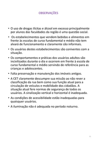 • O uso de drogas ilícitas e álcool em excesso principalmente
por alunos das faculdades da região é uma questão social.
• Os estabelecimentos que vendem bebidas e alimentos em
frente às escolas de curso fundamental e médio não tem
alvará de funcionamento e claramente são informais.
• Os usuários destes estabelecimentos são coniventes com a
situação.
• Os comportamentos e práticas dos usuários adultos são
incivilizados durante o dia e ocorrem em frente à escola de
curso fundamental e médio servindo de referência para as
crianças e adolescentes.
• Falta preservação e manutenção dos imóveis antigos.
• A CET claramente descumpre sua missão ao não rever a
classificação da rua bem como sua função atual para a
circulação de veículos e mobilidade dos cidadãos. A
situação atual fere normas de segurança de todos os
usuários. A sinalização vertical e horizontal é inadequada.
• As condições de acessibilidade estão inadequadas para
quaisquer usuários.
• A iluminação não é adequada no período noturno.
52
OBSERVAÇÕES
 