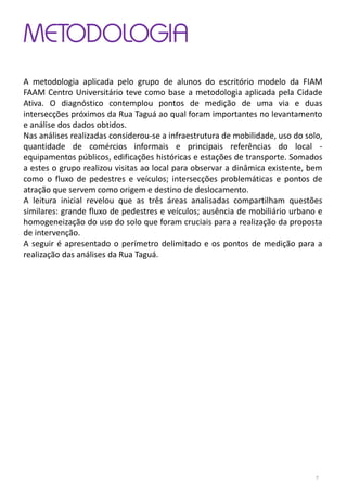 METODOLOGIA
A metodologia aplicada pelo grupo de alunos do escritório modelo da FIAM
FAAM Centro Universitário teve como base a metodologia aplicada pela Cidade
Ativa. O diagnóstico contemplou pontos de medição de uma via e duas
intersecções próximos da Rua Taguá ao qual foram importantes no levantamento
e análise dos dados obtidos.
Nas análises realizadas considerou-se a infraestrutura de mobilidade, uso do solo,
quantidade de comércios informais e principais referências do local -
equipamentos públicos, edificações históricas e estações de transporte. Somados
a estes o grupo realizou visitas ao local para observar a dinâmica existente, bem
como o fluxo de pedestres e veículos; intersecções problemáticas e pontos de
atração que servem como origem e destino de deslocamento.
A leitura inicial revelou que as três áreas analisadas compartilham questões
similares: grande fluxo de pedestres e veículos; ausência de mobiliário urbano e
homogeneização do uso do solo que foram cruciais para a realização da proposta
de intervenção.
A seguir é apresentado o perímetro delimitado e os pontos de medição para a
realização das análises da Rua Taguá.
7
 