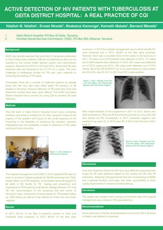 ACTIVE DETECTION OF HIV PATIENTS WITH TUBERCULOSIS AT
GEITA DISTRICT HOSPITAL: A REAL PRACTICE OF CQI
Ndalloh M. Ndalloh1
, Ernest Nkwabi1
, Modestus Kamonga2
, Kenneth Makata2
, Bernard Mbwele2
1. Geita District Hospital, P.O Box 40 Geita. Tanzania
2. Christian Social Services Commission, CSSC, P.O Box 905, Mwanza, Tanzania
Background
WHO has recently reported that one-third of Tanzanians estimated
to have Tuberculosis infection (TB) are not detected as they are not
reached by the current health delivery system and interventions
program. Reports from NTLP in 2012 and 2013, shows that TB case
detection rate has remained to be at 77% for 2 years. The main
challenge is inadequate access for TB care, poor methods of
screening and testing of TB cases.
Fortunately, there are a number of treatment options for people
living with HIV who also have either latent TB infection or TB
disease in Tanzania. However detection of TB cases from Care and
Treatment Centres have been quite difficult. The CSSC and Geita
District Hospital had a concern for using CQI to increase TB case
detection.
Methods
The CQI team of Geita District Hospital found many competing
problems and areas to address for QI. After using the criteria of the
urgency of the problem with focus on the conse¬quences of not
improving it, the feasibility of improving the situation, resource
implications and the availability of data to detection of TB cases
was found to be of priority.
The hospital management and CSSC in 2013 assisted CQI team to
work on access of clients screened for TB (TB screening tool, TSQ),
proper follow up of TB Suspects to be tested, technical support to
all staffs in the facility for TB testing and prevention, and
importance of TB Screening to all clients, linkage between CTC and
TB unit, documentation of the screening tool and review of
clinician’s notes, introduction of local register for TB suspect follow
up, AFB testing as well as X-ray testing for those who are smear
negative.
Results
In 2011, 63.7% of the files of patient’s current on Care and
Treatment were screened. In 2012, 88.5% of the files were
Figure 1. Case 1 Sample X-ray Film
of an HIV patient with Tuberculosis
features with AFB results negative
Figure 2. Case 2 Sample X-ray Film
of an HIV patient with Tuberculosis
features with AFB results negative
Figure 1. CQI meeting at
Geita District Hospital
screened. In 2013 the hospital management was involved and 99.5%
were screened and in 2014, 99.9% of the files were screened.
However there was a doubtful trend of the cases to be found as in
2011, 78 cases out of 2578 patients were detected. In 2012, 121 cases
out of 3084 patients were detected. In 2013, 261 cases were detected
out of 3313 cases and 2014, 106 cases were detected out of 2470
clients. All of the TB SUSPECT by X ray were tested by Gene expert
and 85 of 94, and 20 of 21 in 2013 and 2014 were positive.
After implementation of the programme in 2011 to 2014, clients who
were screened by TSQ and AFB and found positive by X ray were 230
and started ant-TB immediately. In 2011 screened negative with
positive X-ray were 22, in 2012 were 93, in 2013 were 94 and in 2014
were 21.
Discussions
Care and Treatment Clinics for HIV may have difficulty expanding their
scope for TB case detection based on the science for HIV and TB
interaction. Stepwise CQI approaches that are incorporating of PDSA
into a general facility’s work plan, has been successfully to show
quality improvement in resource-limited settings.
Conclusion
The health care workers had a strong commitment after the hospital
management was involved in TB case detection.
Recommendations
Active advocacy of facility level leadership to promote CQI in all areas
of health care delivery is important.
 