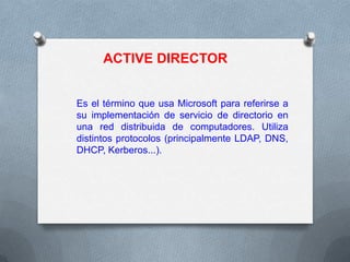 ACTIVE DIRECTOR

Es el término que usa Microsoft para referirse a
su implementación de servicio de directorio en
una red distribuida de computadores. Utiliza
distintos protocolos (principalmente LDAP, DNS,
DHCP, Kerberos...).

 