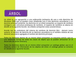 ÁRBOL
Un árbol es una agrupación o una ordenación jerárquica de uno o más dominios de
Windows 2000 que se pueden crear añadiendo uno o más dominios secundarios a un
dominio principal existente. los dominios en un árbol comparten un espacio de nombres
contiguo y una estructura jerárquica de nombres. el espacio de nombres se abarca en
detalle en la siguiente lección. los árboles comparten estas características:
Acorde con los estándares del sistema de nombres de dominio (dns - domain name
system), el nombre de dominio de un dominio secundario es el nombre relativo de ese
dominio secundario agregado al nombre del dominio principal.
Todos los dominios dentro de un mismo árbol comparten un esquema común, que es
una definición formal de todas las clases de objeto que se pueden almacenar en el
desarrollo de active Directory.
Todos los dominios dentro de un mismo árbol comparten un catálogo global, que es el
depósito central de información de los objetos del árbol. el catálogo global se comenta
en detalle en la siguiente lección.
 