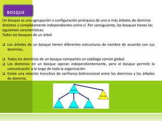 BOSQUE
Un bosque es una agrupación o configuración jerárquica de uno o más árboles de dominio
distintos y completamente independientes entre sí. Por consiguiente, los bosques tienes las
siguientes características:
Todos los bosques de un árbol

   Los árboles de un bosque tienen diferentes estructuras de nombre de acuerdo con sus
    dominios.

 Todos los dominios de un bosque comparten un catálogo común global.
 Los dominios en un bosque operan independientemente, pero el bosque permite la
  comunicación a lo largo de toda la organización.
 Existe una relación transitiva de confianza bidireccional entre los dominios y los árboles
  de dominio.
 
