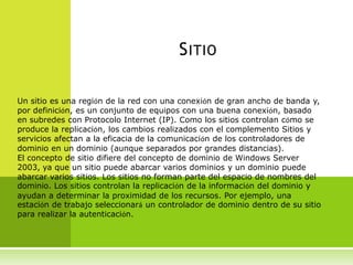 S ITIO

Un sitio es una región de la red con una conexión de gran ancho de banda y,
por definición, es un conjunto de equipos con una buena conexión, basado
en subredes con Protocolo Internet (IP). Como los sitios controlan cómo se
produce la replicación, los cambios realizados con el complemento Sitios y
servicios afectan a la eficacia de la comunicación de los controladores de
dominio en un dominio (aunque separados por grandes distancias).
El concepto de sitio difiere del concepto de dominio de Windows Server
2003, ya que un sitio puede abarcar varios dominios y un dominio puede
abarcar varios sitios. Los sitios no forman parte del espacio de nombres del
dominio. Los sitios controlan la replicación de la información del dominio y
ayudan a determinar la proximidad de los recursos. Por ejemplo, una
estación de trabajo seleccionará un controlador de dominio dentro de su sitio
para realizar la autenticación.
 