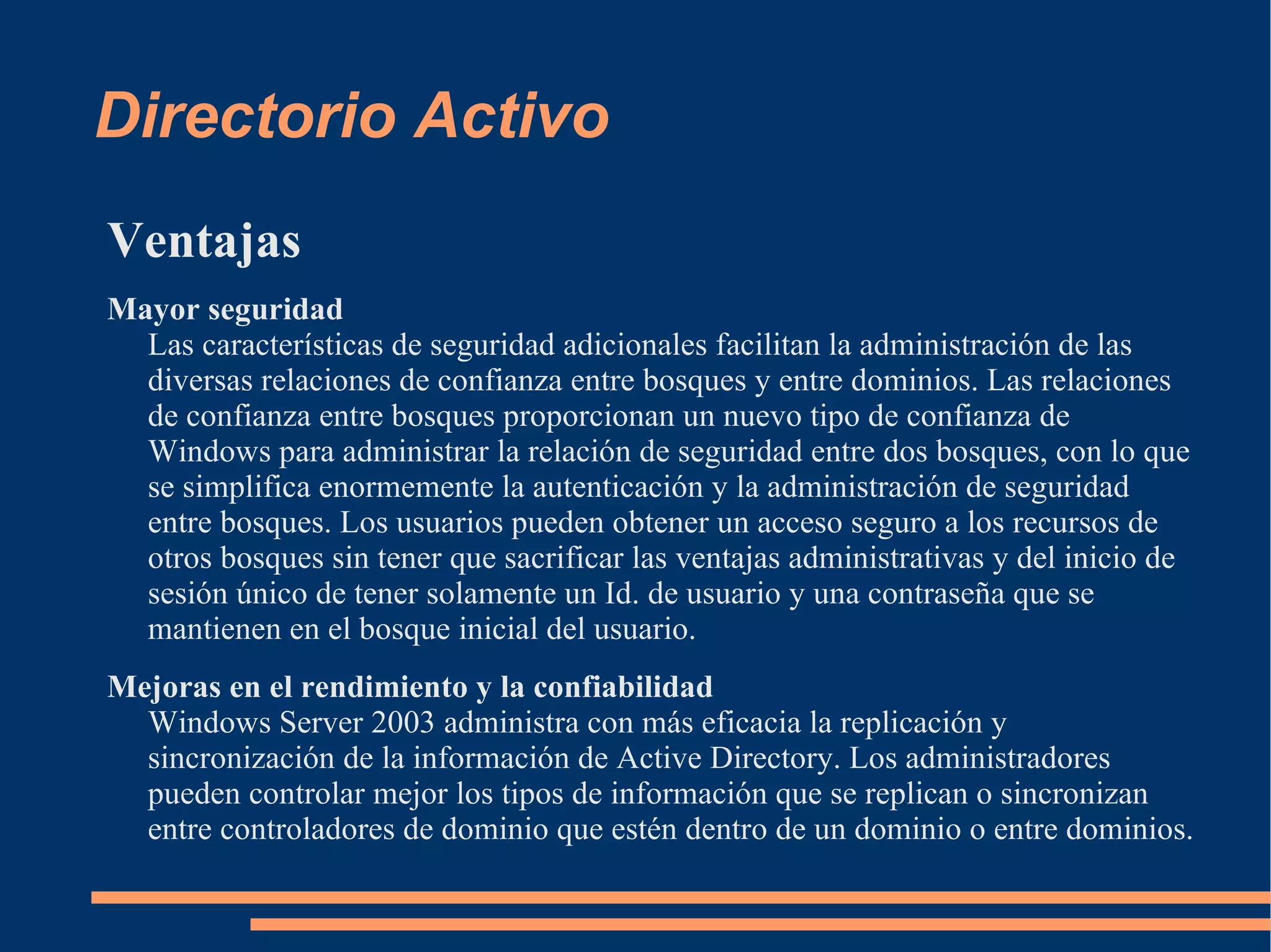Directorio Activo
Ventajas
Mayor seguridad
  Las características de seguridad adicionales facilitan la administración de las
  diversas relaciones de confianza entre bosques y entre dominios. Las relaciones
  de confianza entre bosques proporcionan un nuevo tipo de confianza de
  Windows para administrar la relación de seguridad entre dos bosques, con lo que
  se simplifica enormemente la autenticación y la administración de seguridad
  entre bosques. Los usuarios pueden obtener un acceso seguro a los recursos de
  otros bosques sin tener que sacrificar las ventajas administrativas y del inicio de
  sesión único de tener solamente un Id. de usuario y una contraseña que se
  mantienen en el bosque inicial del usuario.
Mejoras en el rendimiento y la confiabilidad
  Windows Server 2003 administra con más eficacia la replicación y
  sincronización de la información de Active Directory. Los administradores
  pueden controlar mejor los tipos de información que se replican o sincronizan
  entre controladores de dominio que estén dentro de un dominio o entre dominios.
 