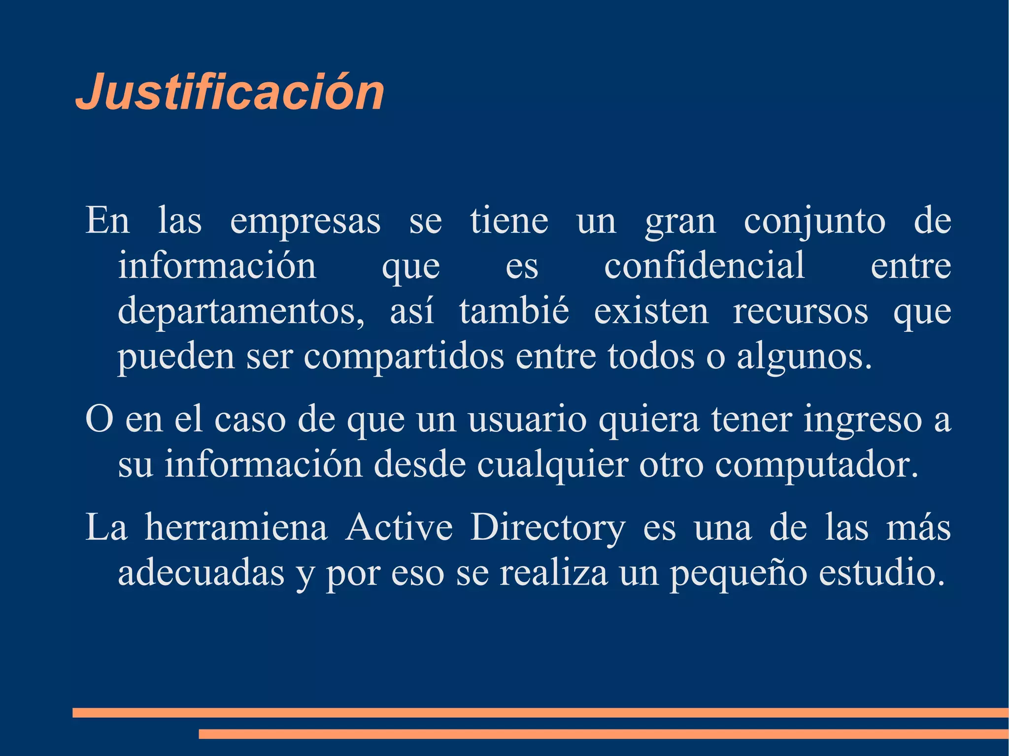Justificación

En las empresas se tiene un gran conjunto de
 información    que    es     confidencial    entre
 departamentos, así tambié existen recursos que
 pueden ser compartidos entre todos o algunos.
O en el caso de que un usuario quiera tener ingreso a
 su información desde cualquier otro computador.
La herramiena Active Directory es una de las más
 adecuadas y por eso se realiza un pequeño estudio.
 