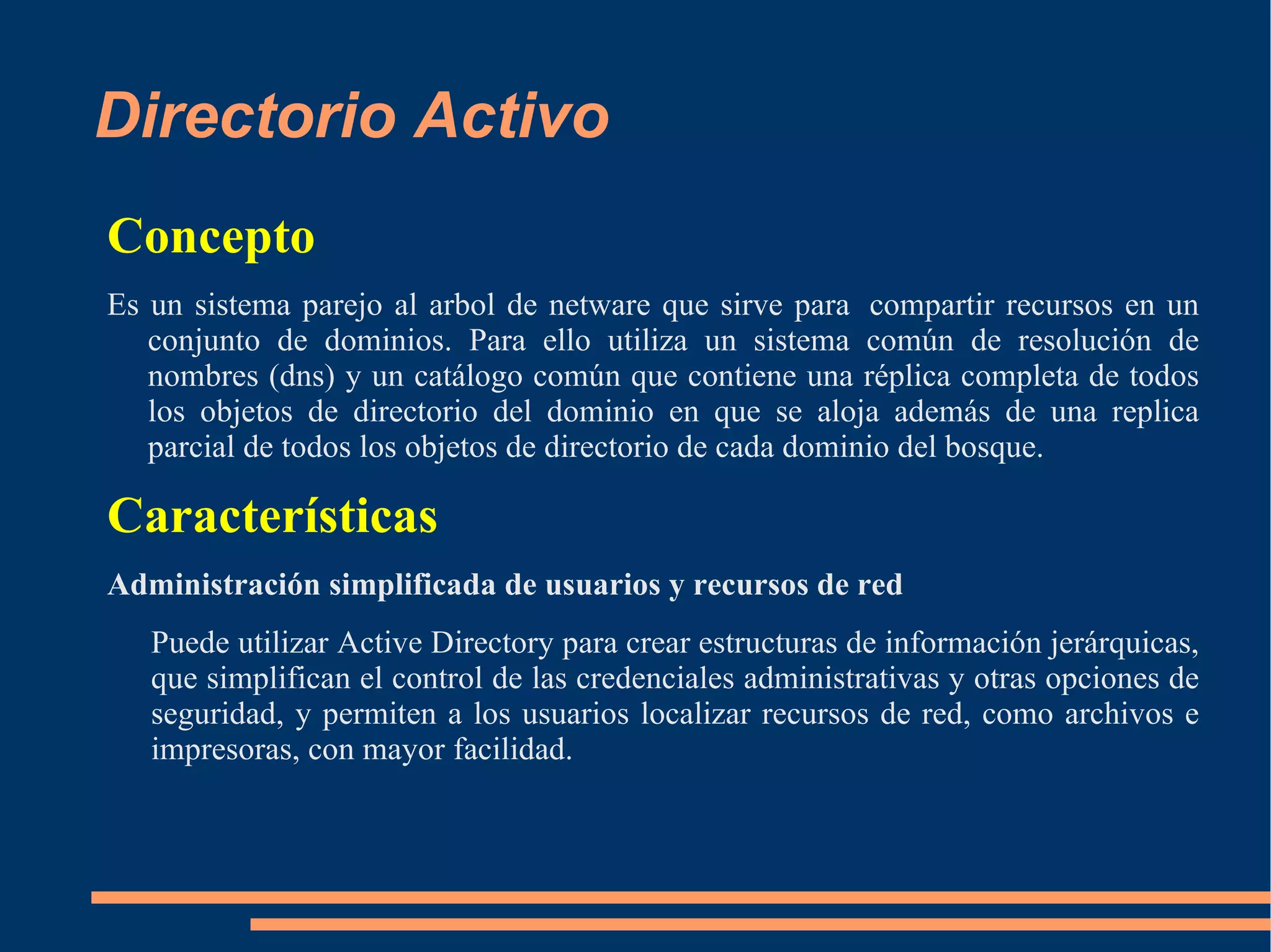Directorio Activo
Concepto
Es un sistema parejo al arbol de netware que sirve para compartir recursos en un
   conjunto de dominios. Para ello utiliza un sistema común de resolución de
   nombres (dns) y un catálogo común que contiene una réplica completa de todos
   los objetos de directorio del dominio en que se aloja además de una replica
   parcial de todos los objetos de directorio de cada dominio del bosque.

Características
Administración simplificada de usuarios y recursos de red
   Puede utilizar Active Directory para crear estructuras de información jerárquicas,
   que simplifican el control de las credenciales administrativas y otras opciones de
   seguridad, y permiten a los usuarios localizar recursos de red, como archivos e
   impresoras, con mayor facilidad.
 
