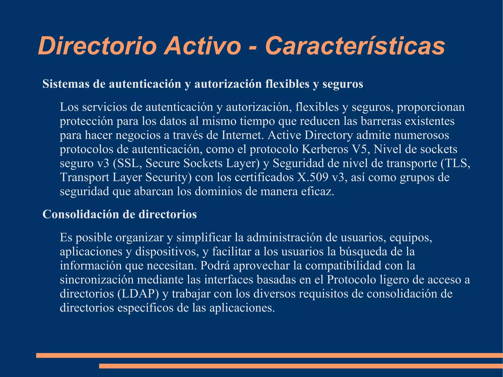 Directorio Activo - Características
Sistemas de autenticación y autorización flexibles y seguros
   Los servicios de autenticación y autorización, flexibles y seguros, proporcionan
   protección para los datos al mismo tiempo que reducen las barreras existentes
   para hacer negocios a través de Internet. Active Directory admite numerosos
   protocolos de autenticación, como el protocolo Kerberos V5, Nivel de sockets
   seguro v3 (SSL, Secure Sockets Layer) y Seguridad de nivel de transporte (TLS,
   Transport Layer Security) con los certificados X.509 v3, así como grupos de
   seguridad que abarcan los dominios de manera eficaz.
Consolidación de directorios
   Es posible organizar y simplificar la administración de usuarios, equipos,
   aplicaciones y dispositivos, y facilitar a los usuarios la búsqueda de la
   información que necesitan. Podrá aprovechar la compatibilidad con la
   sincronización mediante las interfaces basadas en el Protocolo ligero de acceso a
   directorios (LDAP) y trabajar con los diversos requisitos de consolidación de
   directorios específicos de las aplicaciones.
 