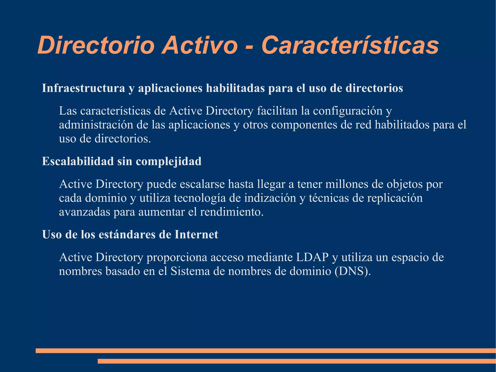 Directorio Activo - Características
Infraestructura y aplicaciones habilitadas para el uso de directorios
   Las características de Active Directory facilitan la configuración y
   administración de las aplicaciones y otros componentes de red habilitados para el
   uso de directorios.
Escalabilidad sin complejidad
   Active Directory puede escalarse hasta llegar a tener millones de objetos por
   cada dominio y utiliza tecnología de indización y técnicas de replicación
   avanzadas para aumentar el rendimiento.
Uso de los estándares de Internet
   Active Directory proporciona acceso mediante LDAP y utiliza un espacio de
   nombres basado en el Sistema de nombres de dominio (DNS).
 