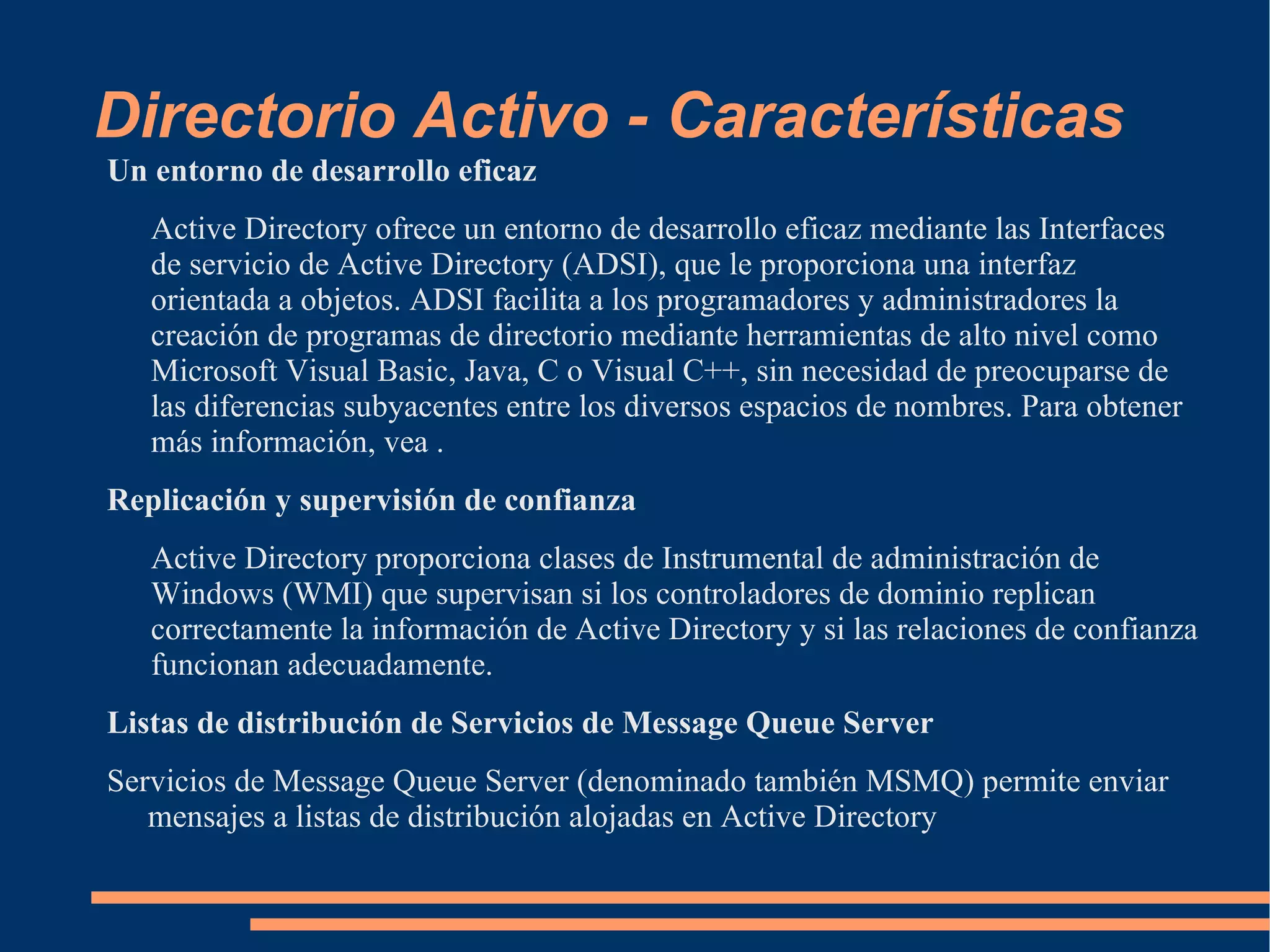 Directorio Activo - Características
Un entorno de desarrollo eficaz
   Active Directory ofrece un entorno de desarrollo eficaz mediante las Interfaces
   de servicio de Active Directory (ADSI), que le proporciona una interfaz
   orientada a objetos. ADSI facilita a los programadores y administradores la
   creación de programas de directorio mediante herramientas de alto nivel como
   Microsoft Visual Basic, Java, C o Visual C++, sin necesidad de preocuparse de
   las diferencias subyacentes entre los diversos espacios de nombres. Para obtener
   más información, vea .
Replicación y supervisión de confianza
   Active Directory proporciona clases de Instrumental de administración de
   Windows (WMI) que supervisan si los controladores de dominio replican
   correctamente la información de Active Directory y si las relaciones de confianza
   funcionan adecuadamente.
Listas de distribución de Servicios de Message Queue Server
Servicios de Message Queue Server (denominado también MSMQ) permite enviar
   mensajes a listas de distribución alojadas en Active Directory
 